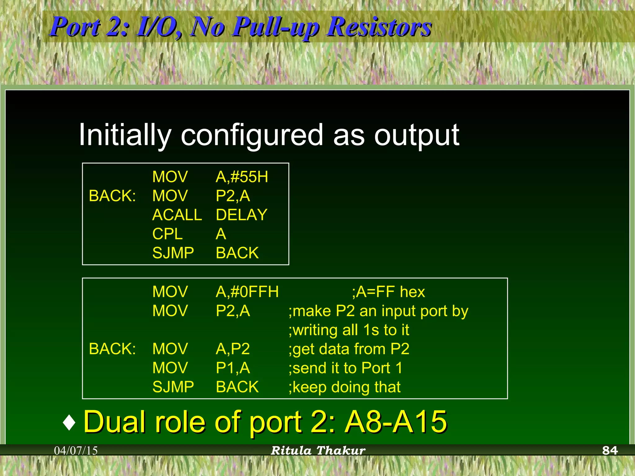 Port 2: I/O, No Pull-up ResistorsPort 2: I/O, No Pull-up Resistors
Initially configured as output
MOV A,#55H
BACK: MOV P2,A
ACALL DELAY
CPL A
SJMP BACK
MOV A,#0FFH ;A=FF hex
MOV P2,A ;make P2 an input port by
;writing all 1s to it
BACK: MOV A,P2 ;get data from P2
MOV P1,A ;send it to Port 1
SJMP BACK ;keep doing that
♦ Dual role of port 2: A8-A15Dual role of port 2: A8-A15
04/07/15 Ritula Thakur 84
 
