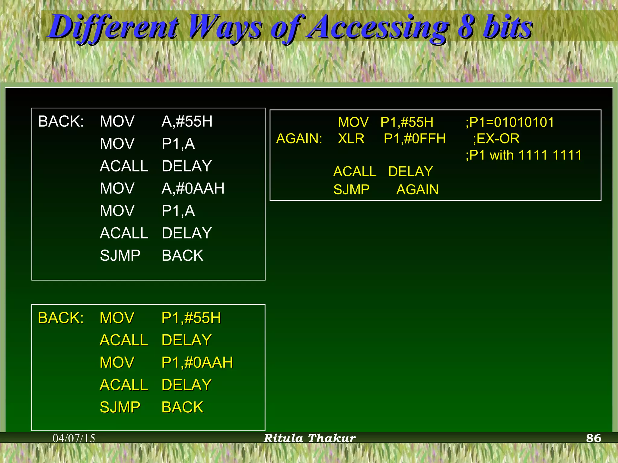 Different Ways of Accessing 8 bitsDifferent Ways of Accessing 8 bits
BACK: MOV A,#55H
MOV P1,A
ACALL DELAY
MOV A,#0AAH
MOV P1,A
ACALL DELAY
SJMP BACK
BACK:BACK: MOVMOV P1,#55HP1,#55H
ACALLACALL DELAYDELAY
MOVMOV P1,#0AAHP1,#0AAH
ACALLACALL DELAYDELAY
SJMPSJMP BACKBACK
MOV P1,#55H ;P1=01010101
AGAIN: XLR P1,#0FFH ;EX-OR
;P1 with 1111 1111
ACALL DELAY
SJMP AGAIN
04/07/15 Ritula Thakur 86
 