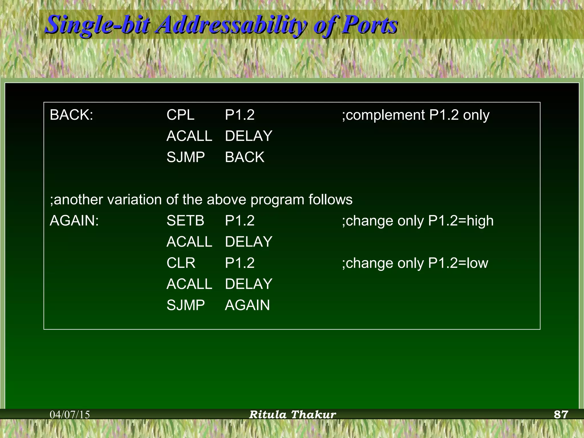 Single-bit Addressability of PortsSingle-bit Addressability of Ports
BACK: CPL P1.2 ;complement P1.2 only
ACALL DELAY
SJMP BACK
;another variation of the above program follows
AGAIN: SETB P1.2 ;change only P1.2=high
ACALL DELAY
CLR P1.2 ;change only P1.2=low
ACALL DELAY
SJMP AGAIN
04/07/15 Ritula Thakur 87
 