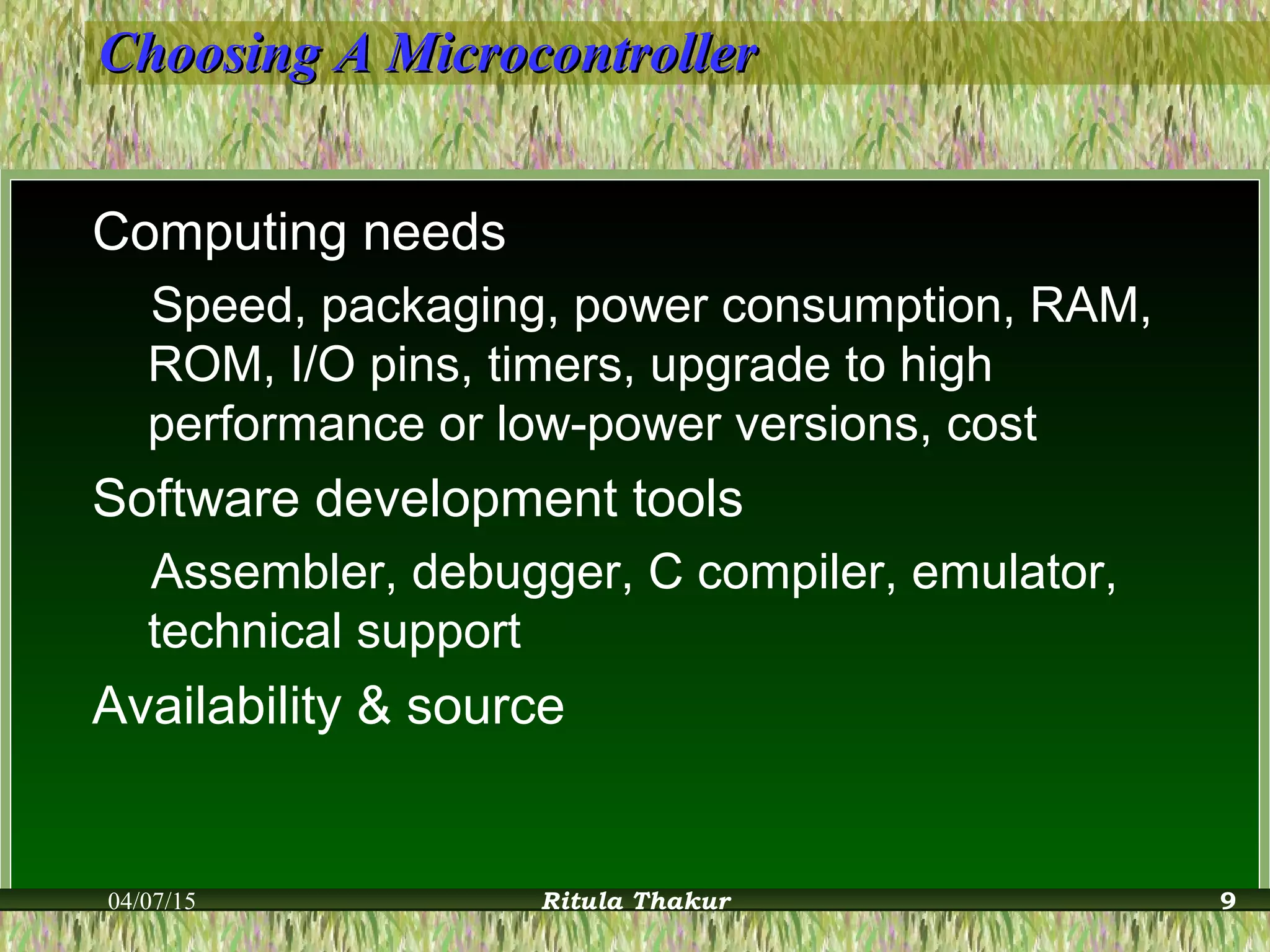 Choosing A MicrocontrollerChoosing A Microcontroller
Computing needs
Speed, packaging, power consumption, RAM,
ROM, I/O pins, timers, upgrade to high
performance or low-power versions, cost
Software development tools
Assembler, debugger, C compiler, emulator,
technical support
Availability & source
04/07/15 Ritula Thakur 9
 