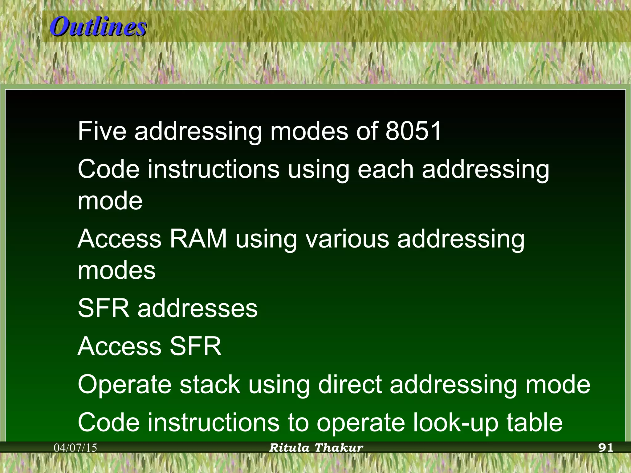 OutlinesOutlines
Five addressing modes of 8051
Code instructions using each addressing
mode
Access RAM using various addressing
modes
SFR addresses
Access SFR
Operate stack using direct addressing mode
Code instructions to operate look-up table
04/07/15 Ritula Thakur 91
 