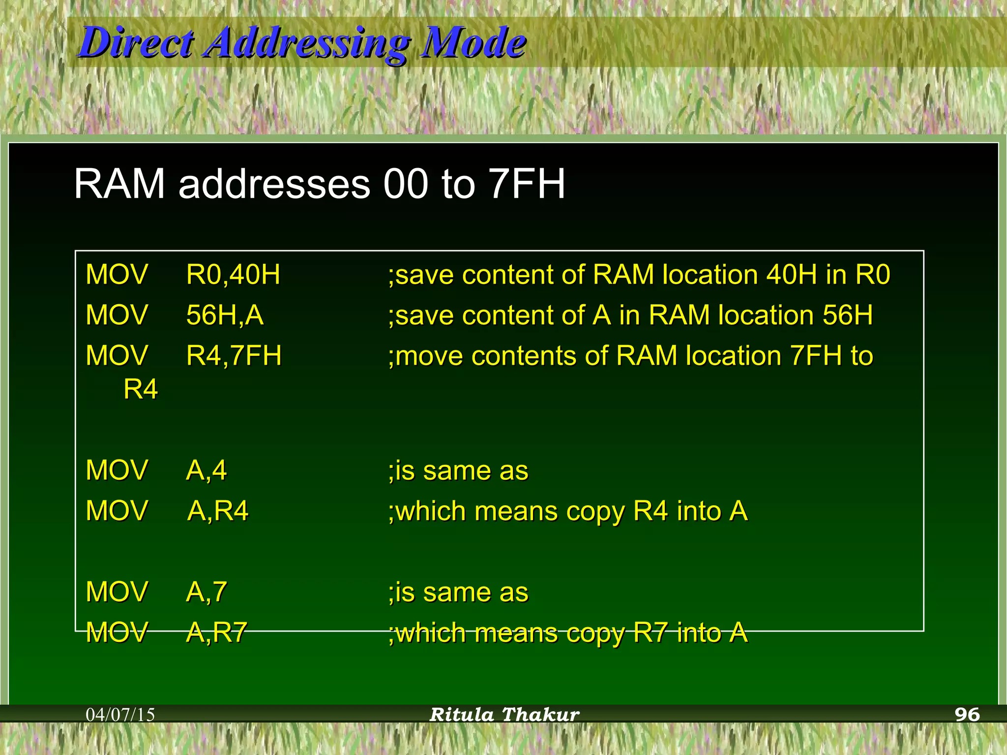 Direct Addressing ModeDirect Addressing Mode
RAM addresses 00 to 7FH
MOVMOV R0,40HR0,40H ;save content of RAM location 40H in R0;save content of RAM location 40H in R0
MOVMOV 56H,A56H,A ;save content of A in RAM location 56H;save content of A in RAM location 56H
MOVMOV R4,7FHR4,7FH ;move contents of RAM location 7FH to;move contents of RAM location 7FH to
R4R4
MOVMOV A,4A,4 ;is same as;is same as
MOV A,R4MOV A,R4 ;which means copy R4 into A;which means copy R4 into A
MOVMOV A,7A,7 ;is same as;is same as
MOVMOV A,R7A,R7 ;which means copy R7 into A;which means copy R7 into A
04/07/15 Ritula Thakur 96
 