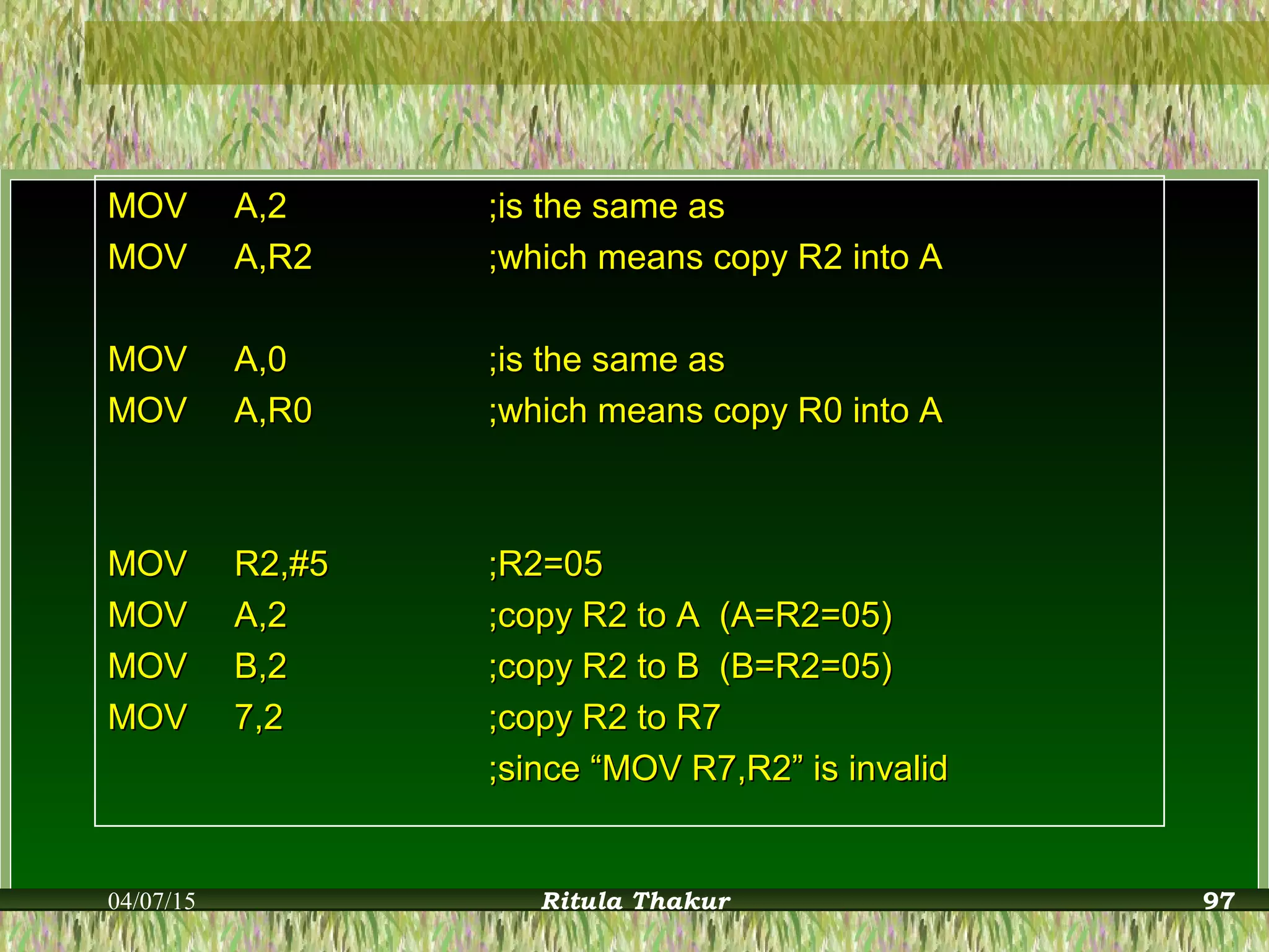 MOVMOV A,2A,2 ;is the same as;is the same as
MOVMOV A,R2A,R2 ;which means copy R2 into A;which means copy R2 into A
MOVMOV A,0A,0 ;is the same as;is the same as
MOVMOV A,R0A,R0 ;which means copy R0 into A;which means copy R0 into A
MOVMOV R2,#5R2,#5 ;R2=05;R2=05
MOVMOV A,2A,2 ;copy R2 to A (A=R2=05);copy R2 to A (A=R2=05)
MOVMOV B,2B,2 ;copy R2 to B (B=R2=05);copy R2 to B (B=R2=05)
MOVMOV 7,27,2 ;copy R2 to R7;copy R2 to R7
;since “MOV R7,R2” is invalid;since “MOV R7,R2” is invalid
04/07/15 Ritula Thakur 97
 