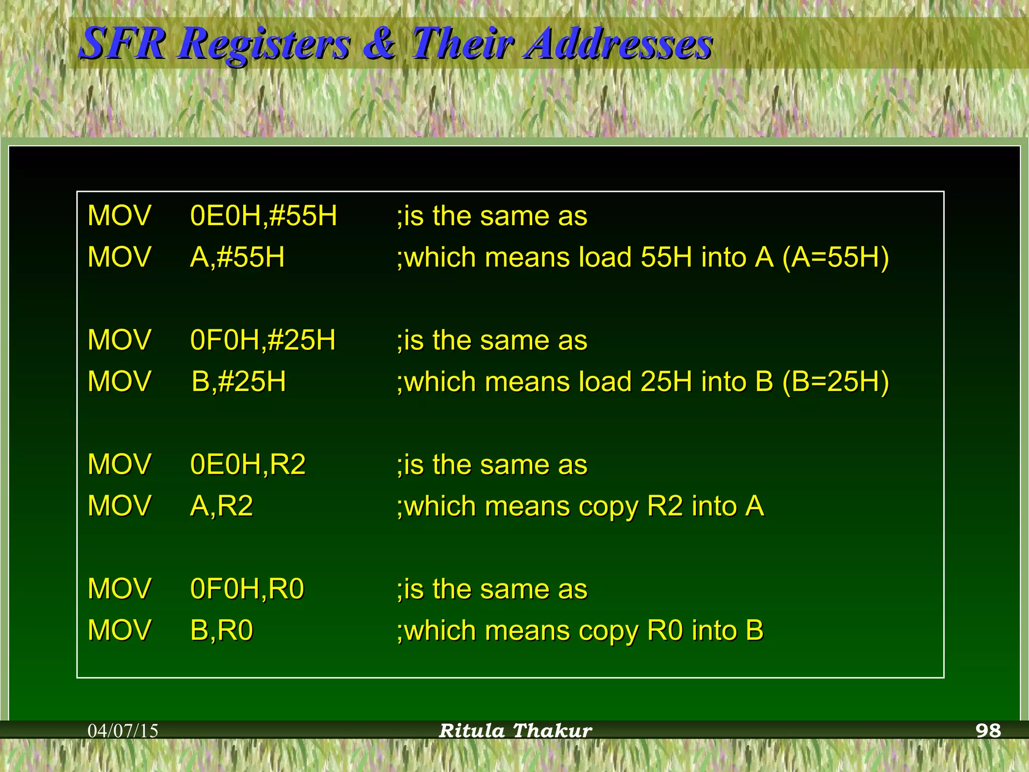 SFR Registers & Their AddressesSFR Registers & Their Addresses
MOVMOV 0E0H,#55H0E0H,#55H ;is the same as;is the same as
MOVMOV A,#55HA,#55H ;which means load 55H into A (A=55H);which means load 55H into A (A=55H)
MOVMOV 0F0H,#25H0F0H,#25H ;is the same as;is the same as
MOV B,#25HMOV B,#25H ;which means load 25H into B (B=25H);which means load 25H into B (B=25H)
MOVMOV 0E0H,R20E0H,R2 ;is the same as;is the same as
MOVMOV A,R2A,R2 ;which means copy R2 into A;which means copy R2 into A
MOVMOV 0F0H,R00F0H,R0 ;is the same as;is the same as
MOVMOV B,R0B,R0 ;which means copy R0 into B;which means copy R0 into B
04/07/15 Ritula Thakur 98
 
