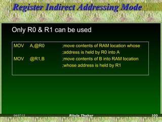 Register Indirect Addressing ModeRegister Indirect Addressing Mode
Only R0 & R1 can be used
MOVMOV A,@R0A,@R0 ;move contents of RAM location whose;move contents of RAM location whose
;address is held by R0 into A;address is held by R0 into A
MOVMOV @R1,B@R1,B ;move contents of B into RAM location;move contents of B into RAM location
;whose address is held by R1;whose address is held by R1
04/07/15 Ritula Thakur 103
 