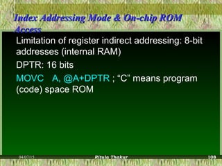 Index Addressing Mode & On-chip ROMIndex Addressing Mode & On-chip ROM
AccessAccess
Limitation of register indirect addressing: 8-bit
addresses (internal RAM)
DPTR: 16 bits
MOVC A, @A+DPTR ; “C” means program
(code) space ROM
04/07/15 Ritula Thakur 108
 