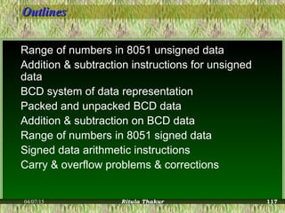 OutlinesOutlines
Range of numbers in 8051 unsigned data
Addition & subtraction instructions for unsigned
data
BCD system of data representation
Packed and unpacked BCD data
Addition & subtraction on BCD data
Range of numbers in 8051 signed data
Signed data arithmetic instructions
Carry & overflow problems & corrections
04/07/15 Ritula Thakur 117
 