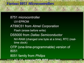 Various 8051 MicrocontrollersVarious 8051 Microcontrollers
8751 microcontroller
UV-EPROM
AT89C51 from Atmel Corporation
Flash (erase before write)
DS5000 from Dallas Semiconductor
NV-RAM (changed one byte at a time), RTC (real-
time clock)
OTP (one-time-programmable) version of
8051
8051 family from Philips
AD, DA, extended I/O, OTP and flash04/07/15 Ritula Thakur 13
 