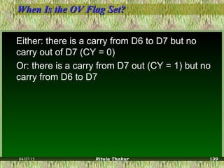 When Is the OV Flag Set?When Is the OV Flag Set?
Either: there is a carry from D6 to D7 but no
carry out of D7 (CY = 0)
Or: there is a carry from D7 out (CY = 1) but no
carry from D6 to D7
04/07/15 Ritula Thakur 139
 