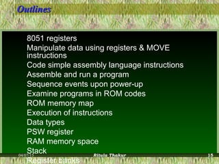 OutlinesOutlines
8051 registers
Manipulate data using registers & MOVE
instructions
Code simple assembly language instructions
Assemble and run a program
Sequence events upon power-up
Examine programs in ROM codes
ROM memory map
Execution of instructions
Data types
PSW register
RAM memory space
Stack
Register banks
04/07/15 Ritula Thakur 15
 