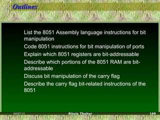 OutlinesOutlines
List the 8051 Assembly language instructions for bit
manipulation
Code 8051 instructions for bit manipulation of ports
Explain which 8051 registers are bit-addressable
Describe which portions of the 8051 RAM are bit-
addressable
Discuss bit manipulation of the carry flag
Describe the carry flag bit-related instructions of the
8051
04/07/15 Ritula Thakur 169
 