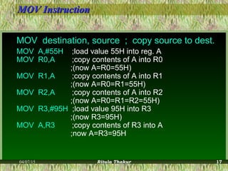 MOV InstructionMOV Instruction
MOV destination, source ; copy source to dest.
MOV A,#55H ;load value 55H into reg. A
MOV R0,A ;copy contents of A into R0
;(now A=R0=55H)
MOV R1,A ;copy contents of A into R1
;(now A=R0=R1=55H)
MOV R2,A ;copy contents of A into R2
;(now A=R0=R1=R2=55H)
MOV R3,#95H ;load value 95H into R3
;(now R3=95H)
MOV A,R3 ;copy contents of R3 into A
;now A=R3=95H
04/07/15 Ritula Thakur 17
 