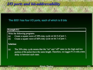 I/O ports and bit-addressabilityI/O ports and bit-addressability
The 8051 has four I/O ports, each of which is 8 bits
04/07/15 Ritula Thakur 171
 