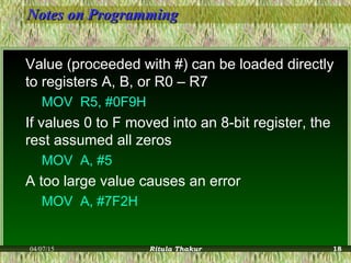 Notes on ProgrammingNotes on Programming
Value (proceeded with #) can be loaded directly
to registers A, B, or R0 – R7
MOV R5, #0F9H
If values 0 to F moved into an 8-bit register, the
rest assumed all zeros
MOV A, #5
A too large value causes an error
MOV A, #7F2H
04/07/15 Ritula Thakur 18
 