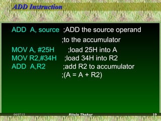 ADD InstructionADD Instruction
ADD A, source ;ADD the source operand
;to the accumulator
MOV A, #25H ;load 25H into A
MOV R2,#34H ;load 34H into R2
ADD A,R2 ;add R2 to accumulator
;(A = A + R2)
04/07/15 Ritula Thakur 19
 