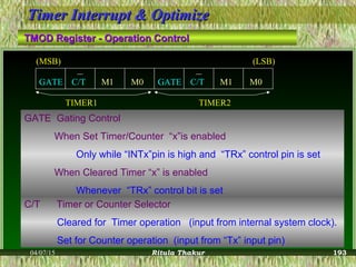 04/07/15 Ritula Thakur
Timer Interrupt & OptimizeTimer Interrupt & Optimize
TMOD Register - Operation ControlTMOD Register - Operation Control
TIMER1 TIMER2
M1 M1M0GATE C/T GATE C/T M0
(MSB) (LSB)
GATE Gating Control
When Set Timer/Counter “x”is enabled
Only while “INTx”pin is high and “TRx” control pin is set
When Cleared Timer “x” is enabled
Whenever “TRx” control bit is set
C/T Timer or Counter Selector
Cleared for Timer operation (input from internal system clock).
Set for Counter operation (input from “Tx” input pin)
193
 