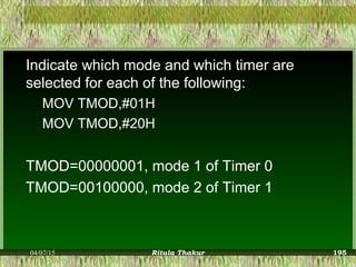 Indicate which mode and which timer are
selected for each of the following:
MOV TMOD,#01H
MOV TMOD,#20H
TMOD=00000001, mode 1 of Timer 0
TMOD=00100000, mode 2 of Timer 1
04/07/15 Ritula Thakur 195
 