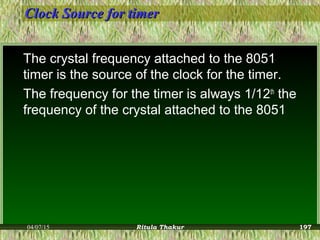 Clock Source for timerClock Source for timer
The crystal frequency attached to the 8051
timer is the source of the clock for the timer.
The frequency for the timer is always 1/12th
the
frequency of the crystal attached to the 8051
04/07/15 Ritula Thakur 197
 