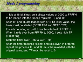Mode 1 programmingMode 1 programming
1. It is a 16-bit timer; so it allows values of 0000 to FFFFH
to be loaded into the timer’s registers TL and TH
After TH and TL are loaded with a 16 bit initial value, the
timer must be started (SETB TR0 and SETB TR1)
It starts counting up until it reaches its limit of FFFFH.
When it rolls over from FFFFH to 0000, it sets high TF
(Timer flag)
Stop the timer (CLR TR0 & CLR TR1)
After the timer reaches its limit and rolls over, in order to
repeat the process TH and TL must be reloaded with the
original value, and TF must be reset to 0
04/07/15 Ritula Thakur 198
 