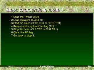 Steps to program in mode 1Steps to program in mode 1
1.Load the TMOD value
2.Load registers TL and TH
3.Start the timer (SETB TR0 or SETB TR1)
4.Keep monitoring the timer flag (TF)
5.Stop the timer (CLR TR0 or CLR TR1)
6.Clear the TF flag
7.Go back to step 2
04/07/15 Ritula Thakur 200
 