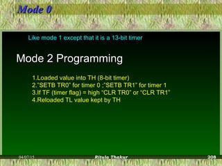 Mode 0Mode 0
Like mode 1 except that it is a 13-bit timer
Mode 2 ProgrammingMode 2 Programming
1.Loaded value into TH (8-bit timer)
2.”SETB TR0” for timer 0 ;”SETB TR1” for timer 1
3.If TF (timer flag) = high “CLR TR0” or “CLR TR1”
4.Reloaded TL value kept by TH
04/07/15 Ritula Thakur 208
 