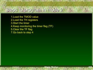 Steps to program in mode 2Steps to program in mode 2
1.Load the TMOD value
2.Load the TH registers
3.Start the timer
4.Keep monitoring the timer flag (TF)
5.Clear the TF flag
7.Go back to step 4
04/07/15 Ritula Thakur 209
 