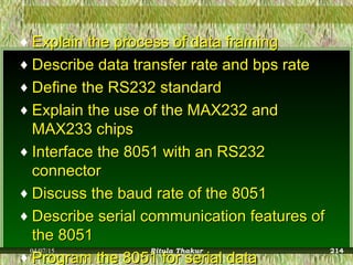 ♦ Explain the process of data framingExplain the process of data framing
♦ Describe data transfer rate and bps rateDescribe data transfer rate and bps rate
♦ Define the RS232 standardDefine the RS232 standard
♦ Explain the use of the MAX232 andExplain the use of the MAX232 and
MAX233 chipsMAX233 chips
♦ Interface the 8051 with an RS232Interface the 8051 with an RS232
connectorconnector
♦ Discuss the baud rate of the 8051Discuss the baud rate of the 8051
♦ Describe serial communication features ofDescribe serial communication features of
the 8051the 8051
♦ Program the 8051 for serial dataProgram the 8051 for serial data
04/07/15 Ritula Thakur 214
 