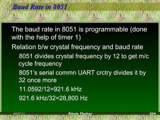 Baud Rate in 8051Baud Rate in 8051
The baud rate in 8051 is programmable (done
with the help of timer 1)
Relation b/w crystal frequency and baud rate
8051 divides crystal frequency by 12 to get m/c
cycle frequency
8051’s serial commn UART crctry divides it by
32 once more
11.0592/12=921.6 kHz
921.6 kHz/32=28,800 Hz
04/07/15 Ritula Thakur 224
 