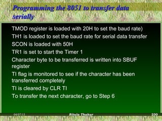 Programming the 8051 to transfer dataProgramming the 8051 to transfer data
seriallyserially
TMOD register is loaded with 20H to set the baud rate)
TH1 is loaded to set the baud rate for serial data transfer
SCON is loaded with 50H
TR1 is set to start the Timer 1
Character byte to be transferred is written into SBUF
register
TI flag is monitored to see if the character has been
transferred completely
TI is cleared by CLR TI
To transfer the next character, go to Step 6
04/07/15 Ritula Thakur 230
 