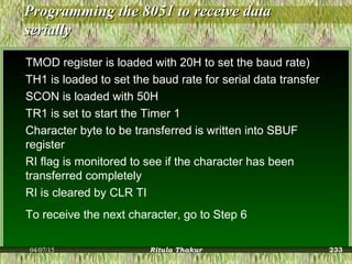 Programming the 8051 to receive dataProgramming the 8051 to receive data
seriallyserially
TMOD register is loaded with 20H to set the baud rate)
TH1 is loaded to set the baud rate for serial data transfer
SCON is loaded with 50H
TR1 is set to start the Timer 1
Character byte to be transferred is written into SBUF
register
RI flag is monitored to see if the character has been
transferred completely
RI is cleared by CLR TI
To receive the next character, go to Step 6
04/07/15 Ritula Thakur 233
 