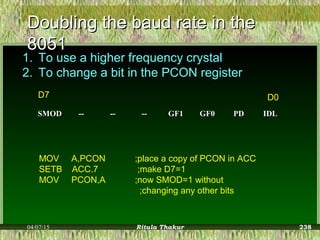 Doubling the baud rate in theDoubling the baud rate in the
80518051
1. To use a higher frequency crystal
2. To change a bit in the PCON register
SMODSMOD ---- ---- ---- GF1GF1 GF0GF0 PDPD IDLIDL
D7 D0
MOV A,PCON ;place a copy of PCON in ACC
SETB ACC.7 ;make D7=1
MOV PCON,A ;now SMOD=1 without
;changing any other bits
04/07/15 Ritula Thakur 238
 