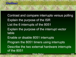 OutlinesOutlines
Contrast and compare interrupts versus polling
Explain the purpose of the ISR
List the 6 interrupts of the 8051
Explain the purpose of the interrupt vector
table
Enable or disable 8051 interrupts
Program the 8051 timers using interrupts
Describe the two external hardware interrupts
of the 8051
04/07/15 Ritula Thakur 245
 