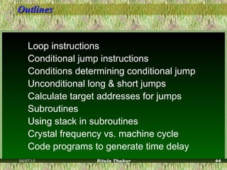 OutlinesOutlines
Loop instructions
Conditional jump instructions
Conditions determining conditional jump
Unconditional long & short jumps
Calculate target addresses for jumps
Subroutines
Using stack in subroutines
Crystal frequency vs. machine cycle
Code programs to generate time delay
04/07/15 Ritula Thakur 44
 