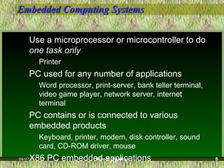 Embedded Computing SystemsEmbedded Computing Systems
Use a microprocessor or microcontroller to do
one task only
Printer
PC used for any number of applications
Word processor, print-server, bank teller terminal,
video game player, network server, internet
terminal
PC contains or is connected to various
embedded products
Keyboard, printer, modem, disk controller, sound
card, CD-ROM driver, mouse
X86 PC embedded applications04/07/15 Ritula Thakur 5
 