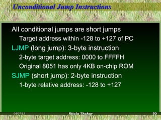 Unconditional Jump InstructionsUnconditional Jump Instructions
All conditional jumps are short jumps
Target address within -128 to +127 of PC
LJMP (long jump): 3-byte instruction
2-byte target address: 0000 to FFFFH
Original 8051 has only 4KB on-chip ROM
SJMP (short jump): 2-byte instruction
1-byte relative address: -128 to +127
04/07/15 Ritula Thakur 50
 