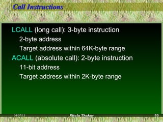 Call InstructionsCall Instructions
LCALL (long call): 3-byte instruction
2-byte address
Target address within 64K-byte range
ACALL (absolute call): 2-byte instruction
11-bit address
Target address within 2K-byte range
04/07/15 Ritula Thakur 53
 