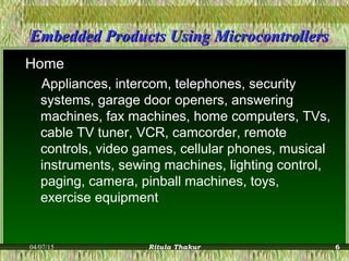 Embedded Products Using MicrocontrollersEmbedded Products Using Microcontrollers
Home
Appliances, intercom, telephones, security
systems, garage door openers, answering
machines, fax machines, home computers, TVs,
cable TV tuner, VCR, camcorder, remote
controls, video games, cellular phones, musical
instruments, sewing machines, lighting control,
paging, camera, pinball machines, toys,
exercise equipment
04/07/15 Ritula Thakur 6
 
