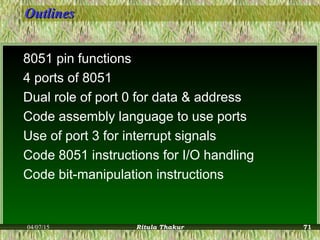 OutlinesOutlines
8051 pin functions
4 ports of 8051
Dual role of port 0 for data & address
Code assembly language to use ports
Use of port 3 for interrupt signals
Code 8051 instructions for I/O handling
Code bit-manipulation instructions
04/07/15 Ritula Thakur 71
 