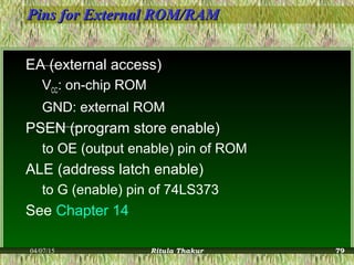 Pins for External ROM/RAMPins for External ROM/RAM
EA (external access)
VCC: on-chip ROM
GND: external ROM
PSEN (program store enable)
to OE (output enable) pin of ROM
ALE (address latch enable)
to G (enable) pin of 74LS373
See Chapter 14
04/07/15 Ritula Thakur 79
 