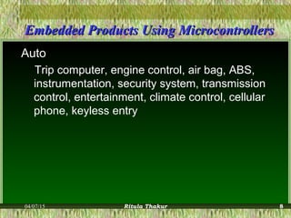 Embedded Products Using MicrocontrollersEmbedded Products Using Microcontrollers
Auto
Trip computer, engine control, air bag, ABS,
instrumentation, security system, transmission
control, entertainment, climate control, cellular
phone, keyless entry
04/07/15 Ritula Thakur 8
 