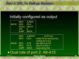 Port 2: I/O, No Pull-up ResistorsPort 2: I/O, No Pull-up Resistors
Initially configured as output
MOV A,#55H
BACK: MOV P2,A
ACALL DELAY
CPL A
SJMP BACK
MOV A,#0FFH ;A=FF hex
MOV P2,A ;make P2 an input port by
;writing all 1s to it
BACK: MOV A,P2 ;get data from P2
MOV P1,A ;send it to Port 1
SJMP BACK ;keep doing that
♦ Dual role of port 2: A8-A15Dual role of port 2: A8-A15
04/07/15 Ritula Thakur 84
 