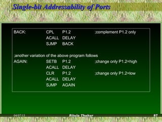Single-bit Addressability of PortsSingle-bit Addressability of Ports
BACK: CPL P1.2 ;complement P1.2 only
ACALL DELAY
SJMP BACK
;another variation of the above program follows
AGAIN: SETB P1.2 ;change only P1.2=high
ACALL DELAY
CLR P1.2 ;change only P1.2=low
ACALL DELAY
SJMP AGAIN
04/07/15 Ritula Thakur 87
 
