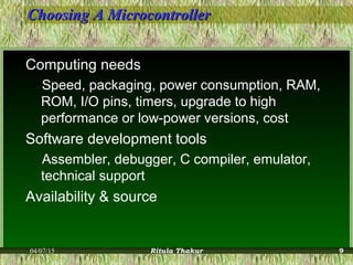 Choosing A MicrocontrollerChoosing A Microcontroller
Computing needs
Speed, packaging, power consumption, RAM,
ROM, I/O pins, timers, upgrade to high
performance or low-power versions, cost
Software development tools
Assembler, debugger, C compiler, emulator,
technical support
Availability & source
04/07/15 Ritula Thakur 9
 