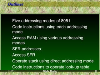 OutlinesOutlines
Five addressing modes of 8051
Code instructions using each addressing
mode
Access RAM using various addressing
modes
SFR addresses
Access SFR
Operate stack using direct addressing mode
Code instructions to operate look-up table
04/07/15 Ritula Thakur 91
 