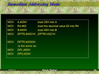 Immediate Addressing ModeImmediate Addressing Mode
MOVMOV A,#25HA,#25H ;load 25H into A;load 25H into A
MOVMOV R4,#62R4,#62 ;load the decimal value 62 into R4;load the decimal value 62 into R4
MOV B,#40HMOV B,#40H ;load 40H into B;load 40H into B
MOVMOV DPTR,#4521HDPTR,#4521H ;DPTR=4521H;DPTR=4521H
MOVMOV DPTR,#2550HDPTR,#2550H
;is the same as:;is the same as:
MOVMOV DPL,#50HDPL,#50H
MOVMOV DPH,#25HDPH,#25H
04/07/15 Ritula Thakur 93
 