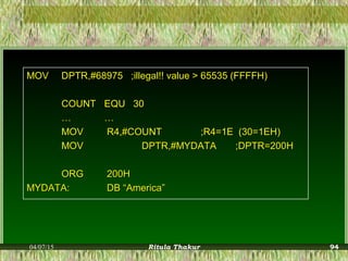MOVMOV DPTR,#68975DPTR,#68975 ;illegal!! value > 65535 (FFFFH);illegal!! value > 65535 (FFFFH)
COUNTCOUNT EQU 30EQU 30
…… ……
MOVMOV R4,#COUNTR4,#COUNT ;R4=1E (30=1EH);R4=1E (30=1EH)
MOVMOV DPTR,#MYDATADPTR,#MYDATA ;DPTR=200H;DPTR=200H
ORGORG 200H200H
MYDATA:MYDATA: DB “America”DB “America”
04/07/15 Ritula Thakur 94
 