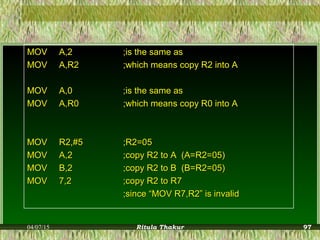 MOVMOV A,2A,2 ;is the same as;is the same as
MOVMOV A,R2A,R2 ;which means copy R2 into A;which means copy R2 into A
MOVMOV A,0A,0 ;is the same as;is the same as
MOVMOV A,R0A,R0 ;which means copy R0 into A;which means copy R0 into A
MOVMOV R2,#5R2,#5 ;R2=05;R2=05
MOVMOV A,2A,2 ;copy R2 to A (A=R2=05);copy R2 to A (A=R2=05)
MOVMOV B,2B,2 ;copy R2 to B (B=R2=05);copy R2 to B (B=R2=05)
MOVMOV 7,27,2 ;copy R2 to R7;copy R2 to R7
;since “MOV R7,R2” is invalid;since “MOV R7,R2” is invalid
04/07/15 Ritula Thakur 97
 
