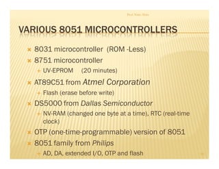 VARIOUS 8051 MICROCONTROLLERS
 8031 microcontroller (ROM -Less)
 8751 microcontroller
 UV-EPROM (20 minutes)
 AT89C51 from Atmel Corporation
 Flash (erase before write)
 DS5000 from Dallas Semiconductor
 NV-RAM (changed one byte at a time), RTC (real-time
clock)
 OTP (one-time-programmable) version of 8051
 8051 family from Philips
 AD, DA, extended I/O, OTP and flash
Prof. Nitin Ahire
10
 