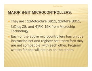 MAJOR 8-BIT MICROCONTROLLERS.
 They are : 1)Motorola’s 6811, 2)Intel’s 8051,
3)Zilog Z8, and 4)PIC 16X from Microchip
Technology.
 Each of the above microcontrollers has unique
instruction set and register set; there fore they
are not compatible with each other. Program
written for one will not run on the others
Prof. Nitin Ahire
11
 
