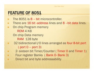 FEATURE OF 8051
 The 8051 is 8 – bit microcontroller.
 There are 16 bit -address lines and 8 –bit data lines.
 On chip Program memory
ROM 4 KB
On chip Data memory
RAM 128 byte
 32 bidirectional I/O lines arranged as four 8-bit port
( port 0 – port 3)
 2- sixteen bit Timer/Counter ( Timer 0 and Timer 1)
 Four register Banks ( Bank 0- Bank 3)
 Direct bit and byte addressability
Prof. Nitin Ahire
12
 